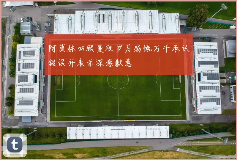 阿莫林回顾曼联岁月感慨万千承认错误并表示深感歉意