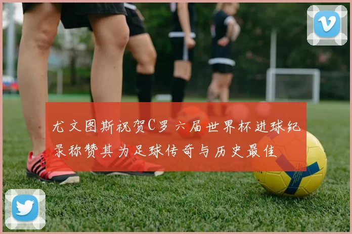 尤文图斯祝贺C罗六届世界杯进球纪录称赞其为足球传奇与历史最佳
