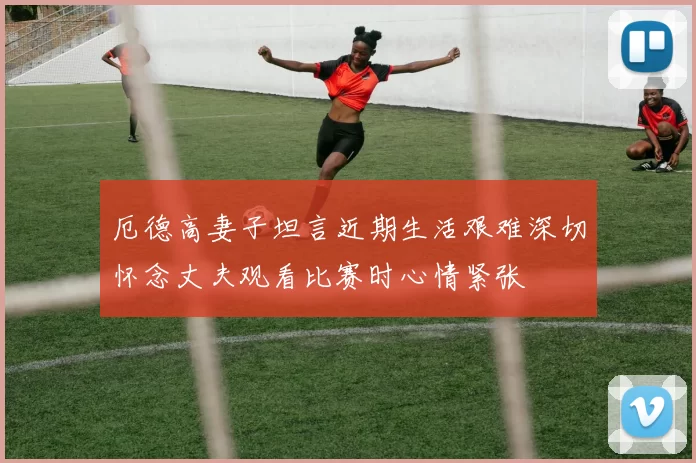 厄德高妻子坦言近期生活艰难深切怀念丈夫观看比赛时心情紧张