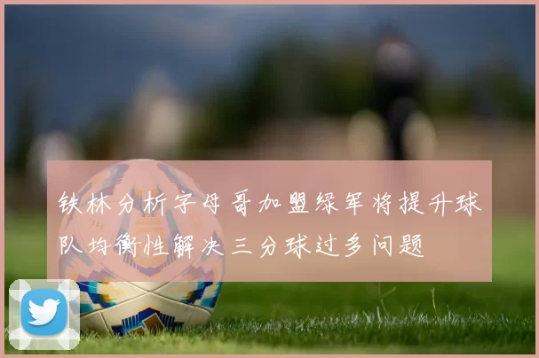 铁林分析字母哥加盟绿军将提升球队均衡性解决三分球过多问题