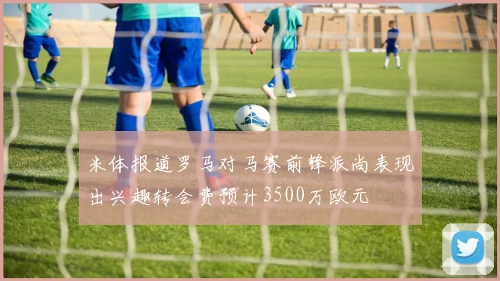 米体报道罗马对马赛前锋派尚表现出兴趣转会费预计3500万欧元