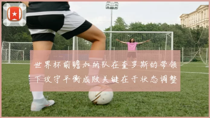 世界杯前瞻加纳队在奎罗斯的带领下攻守平衡成败关键在于状态调整